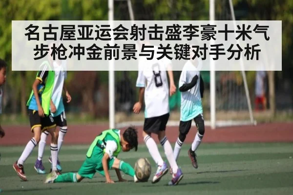 名古屋亚运会射击盛李豪十米气步枪冲金前景与关键对手分析