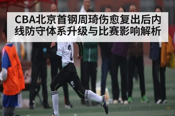 CBA北京首钢周琦伤愈复出后内线防守体系升级与比赛影响解析